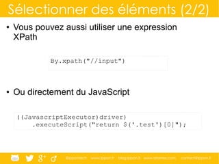 @ippontech www.ippon.fr blog.ippon.fr www.atomes.com contact@ippon.fr
Sélectionner des éléments (2/2)
● Vous pouvez aussi utiliser une expression
XPath
● Ou directement du JavaScript
By.xpath("//input")
((JavascriptExecutor)driver)
.executeScript("return $('.test')[0]");
 