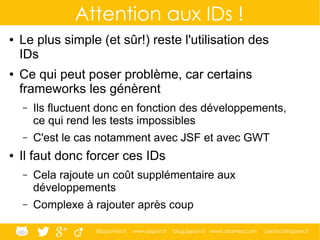 @ippontech www.ippon.fr blog.ippon.fr www.atomes.com contact@ippon.fr
Attention aux IDs !
● Le plus simple (et sûr!) reste l'utilisation des
IDs
● Ce qui peut poser problème, car certains
frameworks les génèrent
– Ils fluctuent donc en fonction des développements,
ce qui rend les tests impossibles
– C'est le cas notamment avec JSF et avec GWT
● Il faut donc forcer ces IDs
– Cela rajoute un coût supplémentaire aux
développements
– Complexe à rajouter après coup
 