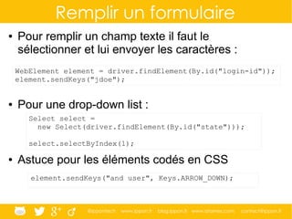 @ippontech www.ippon.fr blog.ippon.fr www.atomes.com contact@ippon.fr
Remplir un formulaire
● Pour remplir un champ texte il faut le
sélectionner et lui envoyer les caractères :
● Pour une drop-down list :
● Astuce pour les éléments codés en CSS
WebElement element = driver.findElement(By.id("login-id"));
element.sendKeys("jdoe");
Select select =
new Select(driver.findElement(By.id("state")));
select.selectByIndex(1);
element.sendKeys("and user", Keys.ARROW_DOWN);
 