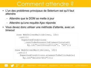 @ippontech www.ippon.fr blog.ippon.fr www.atomes.com contact@ippon.fr
Comment attendre ?
● L'un des problèmes principaux de Selenium est qu'il faut
attendre
– Attendre que le DOM se mette à jour
– Attendre qu'une requête Ajax réponde
● Vous devez donc utiliser une méthode d'attente, avec un
timeout
(new WebDriverWait(driver, 10))
.until(
ExpectedConditions
.textToBePresentInElementLocated(
By.id("cartGrossPrice"), "60"));
(new WebDriverWait(driver, 10))
.until(
ExpectedConditions.elementToBeClickable(
By.id("delete-btn")));
 