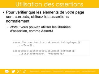 @ippontech www.ippon.fr blog.ippon.fr www.atomes.com contact@ippon.fr
Utilisation des assertions
● Pour vérifier que les éléments de votre page
sont corrects, utilisez les assertions
normalement
– Note : vous pouvez utiliser les librairies
d'assertion, comme AssertJ
assertThat(authentStatusElement.isDisplayed())
.isTrue();
assertThat(authentStatusElement.getText())
.isIn("Bienvenue", "Welcome");
 