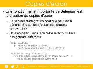 @ippontech www.ippon.fr blog.ippon.fr www.atomes.com contact@ippon.fr
Copies d'écran
● Une fonctionnalité importante de Selenium est
la création de copies d'écran
– Le serveur d'intégration continue peut ainsi
générer des copies d'écran des erreurs
rencontrées
– Utile en particulier si l'on teste avec plusieurs
navigateurs différents
File scrFile =
((TakesScreenshot)driver)
.getScreenshotAs(OutputType.FILE);
FileUtils.copyFile(scrFile,
new File(System.getProperty("user.home") +
"/selenium_screenshot.png"));
 