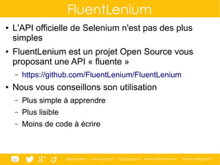 @ippontech www.ippon.fr blog.ippon.fr www.atomes.com contact@ippon.fr
FluentLenium
● L'API officielle de Selenium n'est pas des plus
simples
● FluentLenium est un projet Open Source vous
proposant une API « fluente »
– https://github.com/FluentLenium/FluentLenium
● Nous vous conseillons son utilisation
– Plus simple à apprendre
– Plus lisible
– Moins de code à écrire
 