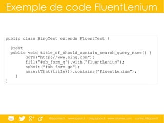 @ippontech www.ippon.fr blog.ippon.fr www.atomes.com contact@ippon.fr
Exemple de code FluentLenium
public class BingTest extends FluentTest {
@Test
public void title_of_should_contain_search_query_name() {
goTo("http://www.bing.com");
fill("#sb_form_q").with("FluentLenium");
submit("#sb_form_go");
assertThat(title()).contains("FluentLenium");
}
}
 
