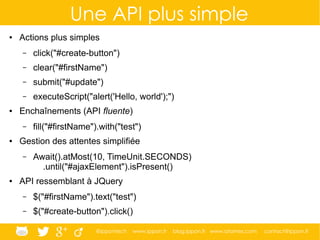 @ippontech www.ippon.fr blog.ippon.fr www.atomes.com contact@ippon.fr
Une API plus simple
● Actions plus simples
– click("#create-button")
– clear("#firstName")
– submit("#update")
– executeScript("alert('Hello, world');")
● Enchaînements (API fluente)
– fill("#firstName").with("test")
● Gestion des attentes simplifiée
– Await().atMost(10, TimeUnit.SECONDS)
.until("#ajaxElement").isPresent()
● API ressemblant à JQuery
– $("#firstName").text("test")
– $("#create-button").click()
 