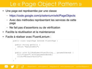 @ippontech www.ippon.fr blog.ippon.fr www.atomes.com contact@ippon.fr
Le « Page Object Pattern »
● Une page est représentée par une classe
– https://code.google.com/p/selenium/wiki/PageObjects
– Avec des méthodes représentant les services de cette
page
– Ne fait pas d'assertions ou de vérification
● Facilite la réutilisation et la maintenance
● Facile à réaliser avec FluentLenium :
public class LoginPage extends FluentPage {
public String getUrl() {
return "myCustomUrl";
}
public void fillAndSubmitForm(String... paramsOrdered) {
fill("input").with(paramsOrdered);
click("#create-button");
}
}
 