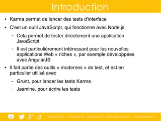 @ippontech www.ippon.fr blog.ippon.fr www.atomes.com contact@ippon.fr
Introduction
● Karma permet de lancer des tests d'interface
● C'est un outil JavaScript, qui fonctionne avec Node.js
– Cela permet de tester directement une application
JavaScript
– Il est particulièrement intéressant pour les nouvelles
applications Web « riches », par exemple développées
avec AngularJS
● Il fait partie des outils « modernes » de test, et est en
particulier utilisé avec
– Grunt, pour lancer les tests Karma
– Jasmine, pour écrire les tests
 