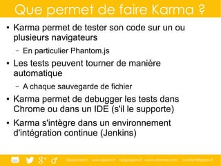 @ippontech www.ippon.fr blog.ippon.fr www.atomes.com contact@ippon.fr
Que permet de faire Karma ?
● Karma permet de tester son code sur un ou
plusieurs navigateurs
– En particulier Phantom.js
● Les tests peuvent tourner de manière
automatique
– A chaque sauvegarde de fichier
● Karma permet de debugger les tests dans
Chrome ou dans un IDE (s'il le supporte)
● Karma s'intègre dans un environnement
d'intégration continue (Jenkins)
 