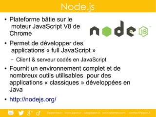 @ippontech www.ippon.fr blog.ippon.fr www.atomes.com contact@ippon.fr
Node.js
● Plateforme bâtie sur le
moteur JavaScript V8 de
Chrome
● Permet de développer des
applications « full JavaScript »
– Client & serveur codés en JavaScript
● Fournit un environnement complet et de
nombreux outils utilisables pour des
applications « classiques » développées en
Java
● http://nodejs.org/
 