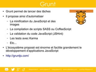 @ippontech www.ippon.fr blog.ippon.fr www.atomes.com contact@ippon.fr
Grunt
● Grunt permet de lancer des tâches
● Il propose ainsi d'automatiser
– La minification du JavaScript et des
images
– La compilation de scripts SASS ou CoffeeScript
– La validation du code JavaScript (JSHint)
– Les tests avec Karma
– Etc...
● L'écosystème proposé est énorme et facilite grandement le
développement d'applications JavaScript
● http://gruntjs.com/
 