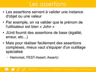 @ippontech www.ippon.fr blog.ippon.fr www.atomes.com contact@ippon.fr
Les assertions
● Les assertions servent à valider une instance
d'objet ou une valeur
● Par exemple, on va valider que le prénom de
l'utilisateur est bien « John »
● JUnit fournit des assertions de base (égalité,
erreur, etc...)
● Mais pour réaliser facilement des assertions
complexes, mieux vaut s'équiper d'un outillage
spécialisé
– Hamcrest, FEST-Assert, AssertJ
 
