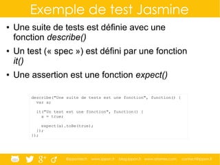 @ippontech www.ippon.fr blog.ippon.fr www.atomes.com contact@ippon.fr
Exemple de test Jasmine
● Une suite de tests est définie avec une
fonction describe()
● Un test (« spec ») est défini par une fonction
it()
● Une assertion est une fonction expect()
describe("Une suite de tests est une fonction", function() {
var a;
it("Un test est une fonction", function() {
a = true;
expect(a).toBe(true);
});
});
 