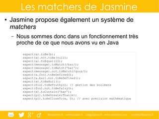 @ippontech www.ippon.fr blog.ippon.fr www.atomes.com contact@ippon.fr
Les matchers de Jasmine
● Jasmine propose également un système de
matchers
– Nous sommes donc dans un fonctionnement très
proche de ce que nous avons vu en Java
expect(a).toBe(b);
expect(a).not.toBe(null);
expect(a).toEqual(12);
expect(message).toMatch(/bar/);
expect(message).toMatch('bar');
expect(message).not.toMatch(/quux/);
expect(a.foo).toBeDefined();
expect(a.bar).not.toBeDefined();
expect(a).toBeNull();
expect(foo).toBeTruthy(); // gestion des booléens
expect(foo).not.toBeFalsy();
expect(a).toContain('bar');
expect(pi).toBeGreaterThan(e);
expect(pi).toBeCloseTo(e, 0); // avec précision mathématique
 