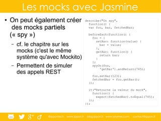 @ippontech www.ippon.fr blog.ippon.fr www.atomes.com contact@ippon.fr
Les mocks avec Jasmine
● On peut également créer
des mocks partiels
(« spy »)
– cf. le chapitre sur les
mocks (c'est le même
système qu'avec Mockito)
– Permettent de simuler
des appels REST
describe("Un spy",
function() {
var foo, bar, fetchedBar;
beforeEach(function() {
foo = {
setBar: function(value) {
bar = value;
},
getBar: function() {
return bar;
}
};
spyOn(foo,
'getBar').andReturn(745);
foo.setBar(123);
fetchedBar = foo.getBar();
});
it("Retourne la valeur du mock",
function() {
expect(fetchedBar).toEqual(745);
});
});
 