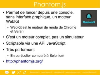 @ippontech www.ippon.fr blog.ippon.fr www.atomes.com contact@ippon.fr
Phantom.js
● Permet de lancer depuis une console,
sans interface graphique, un moteur
WebKit
– WebKit est le moteur de rendu de Chrome
et Safari
● C'est un moteur complet, pas un simulateur
● Scriptable via une API JavaScript
● Très performant
– En particulier comparé à Selenium
● http://phantomjs.org/
 