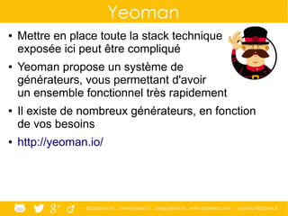 @ippontech www.ippon.fr blog.ippon.fr www.atomes.com contact@ippon.fr
Yeoman
● Mettre en place toute la stack technique
exposée ici peut être compliqué
● Yeoman propose un système de
générateurs, vous permettant d'avoir
un ensemble fonctionnel très rapidement
● Il existe de nombreux générateurs, en fonction
de vos besoins
● http://yeoman.io/
 