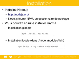 @ippontech www.ippon.fr blog.ippon.fr www.atomes.com contact@ippon.fr
Installation
● Installez Node.js
– http://nodejs.org/
– Node.js fournit NPM, un gestionnaire de package
● Vous pouvez ensuite installer Karma
– Installation globale
– Installation locale (dans ./node_modules/.bin)
npm install -g karma
npm install -g karma --save-dev
 