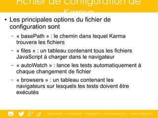 @ippontech www.ippon.fr blog.ippon.fr www.atomes.com contact@ippon.fr
Fichier de configuration de
Karma● Les principales options du fichier de
configuration sont
– « basePath » : le chemin dans lequel Karma
trouvera les fichiers
– « files » : un tableau contenant tous les fichiers
JavaScript à charger dans le navigateur
– « autoWatch » : lance les tests automatiquement à
chaque changement de fichier
– « browsers » : un tableau contenant les
navigateurs sur lesquels les tests doivent être
exécutés
 