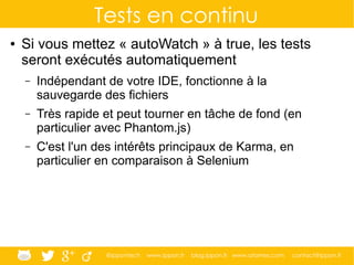 @ippontech www.ippon.fr blog.ippon.fr www.atomes.com contact@ippon.fr
Tests en continu
● Si vous mettez « autoWatch » à true, les tests
seront exécutés automatiquement
– Indépendant de votre IDE, fonctionne à la
sauvegarde des fichiers
– Très rapide et peut tourner en tâche de fond (en
particulier avec Phantom.js)
– C'est l'un des intérêts principaux de Karma, en
particulier en comparaison à Selenium
 