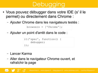 @ippontech www.ippon.fr blog.ippon.fr www.atomes.com contact@ippon.fr
Debugging
● Vous pouvez débugger dans votre IDE (s' il le
permet) ou directement dans Chrome :
– Ajouter Chrome dans les navigateurs testés :
– Ajouter un point d'arrêt dans le code :
– Lancer Karma
– Aller dans le navigateur Chrome ouvert, et
rafraîchir la page
browsers = ['Chrome'];
it('spec', function() {
debugger;
});
 