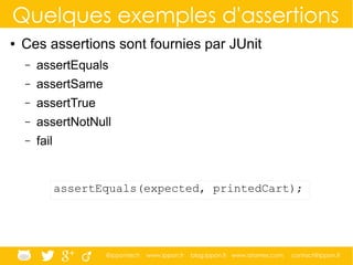 @ippontech www.ippon.fr blog.ippon.fr www.atomes.com contact@ippon.fr
Quelques exemples d'assertions
● Ces assertions sont fournies par JUnit
– assertEquals
– assertSame
– assertTrue
– assertNotNull
– fail
assertEquals(expected, printedCart);
 