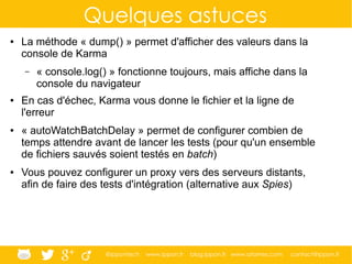 @ippontech www.ippon.fr blog.ippon.fr www.atomes.com contact@ippon.fr
Quelques astuces
● La méthode « dump() » permet d'afficher des valeurs dans la
console de Karma
– « console.log() » fonctionne toujours, mais affiche dans la
console du navigateur
● En cas d'échec, Karma vous donne le fichier et la ligne de
l'erreur
● « autoWatchBatchDelay » permet de configurer combien de
temps attendre avant de lancer les tests (pour qu'un ensemble
de fichiers sauvés soient testés en batch)
● Vous pouvez configurer un proxy vers des serveurs distants,
afin de faire des tests d'intégration (alternative aux Spies)
 