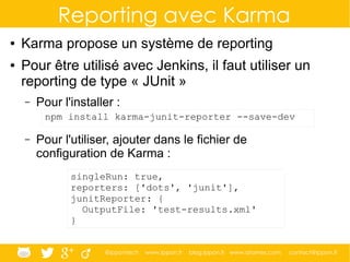 @ippontech www.ippon.fr blog.ippon.fr www.atomes.com contact@ippon.fr
Reporting avec Karma
● Karma propose un système de reporting
● Pour être utilisé avec Jenkins, il faut utiliser un
reporting de type « JUnit »
– Pour l'installer :
– Pour l'utiliser, ajouter dans le fichier de
configuration de Karma :
npm install karma-junit-reporter --save-dev
singleRun: true,
reporters: ['dots', 'junit'],
junitReporter: {
OutputFile: 'test-results.xml'
}
 