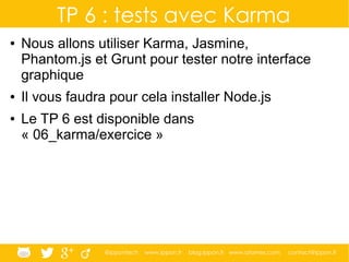 @ippontech www.ippon.fr blog.ippon.fr www.atomes.com contact@ippon.fr
TP 6 : tests avec Karma
● Nous allons utiliser Karma, Jasmine,
Phantom.js et Grunt pour tester notre interface
graphique
● Il vous faudra pour cela installer Node.js
● Le TP 6 est disponible dans
« 06_karma/exercice »
 