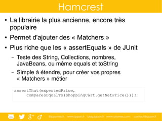 @ippontech www.ippon.fr blog.ippon.fr www.atomes.com contact@ippon.fr
Hamcrest
● La librairie la plus ancienne, encore très
populaire
● Permet d'ajouter des « Matchers »
● Plus riche que les « assertEquals » de JUnit
– Teste des String, Collections, nombres,
JavaBeans, ou même equals et toString
– Simple à étendre, pour créer vos propres
« Matchers » métier
assertThat(expectedPrice,
comparesEqualTo(shoppingCart.getNetPrice()));
 