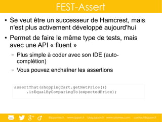 @ippontech www.ippon.fr blog.ippon.fr www.atomes.com contact@ippon.fr
FEST-Assert
● Se veut être un successeur de Hamcrest, mais
n'est plus activement développé aujourd'hui
● Permet de faire le même type de tests, mais
avec une API « fluent »
– Plus simple à coder avec son IDE (auto-
complétion)
– Vous pouvez enchaîner les assertions
assertThat(shoppingCart.getNetPrice())
.isEqualByComparingTo(expectedPrice);
 