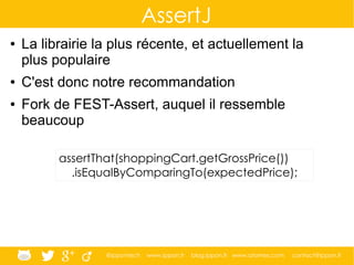 @ippontech www.ippon.fr blog.ippon.fr www.atomes.com contact@ippon.fr
AssertJ
● La librairie la plus récente, et actuellement la
plus populaire
● C'est donc notre recommandation
● Fork de FEST-Assert, auquel il ressemble
beaucoup
assertThat(shoppingCart.getGrossPrice())
.isEqualByComparingTo(expectedPrice);
 