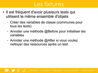 @ippontech www.ippon.fr blog.ippon.fr www.atomes.com contact@ippon.fr
Les fixtures
● Il est fréquent d'avoir plusieurs tests qui
utilisent le même ensemble d'objets
– Créer des variables de classe (communes pour
tous les tests)
– Annoter une méthode @Before pour initialiser les
variables
– Annoter une méthode @After si vous voulez
nettoyer des ressources après un test
 