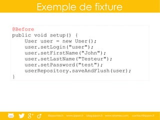 @ippontech www.ippon.fr blog.ippon.fr www.atomes.com contact@ippon.fr
Exemple de fixture
@Before
public void setup() {
User user = new User();
user.setLogin("user");
user.setFirstName("John");
user.setLastName("Testeur");
user.setPassword("test");
userRepository.saveAndFlush(user);
}
 