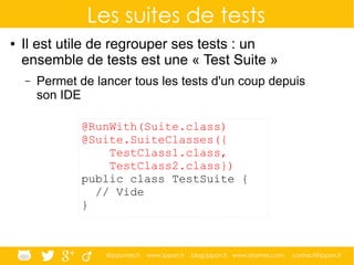 @ippontech www.ippon.fr blog.ippon.fr www.atomes.com contact@ippon.fr
Les suites de tests
● Il est utile de regrouper ses tests : un
ensemble de tests est une « Test Suite »
– Permet de lancer tous les tests d'un coup depuis
son IDE
@RunWith(Suite.class)
@Suite.SuiteClasses({
TestClass1.class,
TestClass2.class})
public class TestSuite {
// Vide
}
 