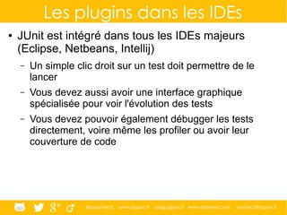 @ippontech www.ippon.fr blog.ippon.fr www.atomes.com contact@ippon.fr
Les plugins dans les IDEs
● JUnit est intégré dans tous les IDEs majeurs
(Eclipse, Netbeans, Intellij)
– Un simple clic droit sur un test doit permettre de le
lancer
– Vous devez aussi avoir une interface graphique
spécialisée pour voir l'évolution des tests
– Vous devez pouvoir également débugger les tests
directement, voire même les profiler ou avoir leur
couverture de code
 