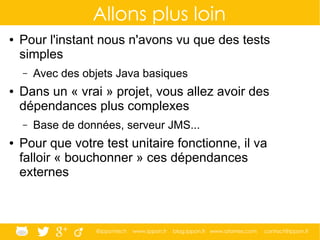 @ippontech www.ippon.fr blog.ippon.fr www.atomes.com contact@ippon.fr
Allons plus loin
● Pour l'instant nous n'avons vu que des tests
simples
– Avec des objets Java basiques
● Dans un « vrai » projet, vous allez avoir des
dépendances plus complexes
– Base de données, serveur JMS...
● Pour que votre test unitaire fonctionne, il va
falloir « bouchonner » ces dépendances
externes
 