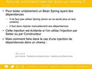 @ippontech www.ippon.fr blog.ippon.fr www.atomes.com contact@ippon.fr
Astuce: comment injecter dans un champ ?
(1/2)
● Pour tester unitairement un Bean Spring ayant des
dépendances
– Il ne faut pas utiliser Spring (sinon ce ne serait plus un test
unitaire)
– Il faut donc injecter manuellement ses dépendances
● Cette injection est évidente si l’on utilise l’injection par
Setter ou par Constructeur
● Mais comment faire dans le cas d'une injection de
dépendances dans un champ :
@Inject
private TodoListsService todoListsService
 