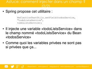 @ippontech www.ippon.fr blog.ippon.fr www.atomes.com contact@ippon.fr
Astuce: comment injecter dans un champ ?
(2/2)
● Spring propose cet utilitaire :
● Il injecte une variable «todoListsService» dans
le champ nommé «todoListsService» du Bean
«todosService»
● Comme quoi les variables privées ne sont pas
si privées que ça...
ReflectionTestUtils.setField(todosService,
"todoListsService",
todoListsService);
 