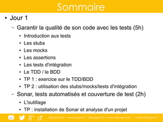@ippontech www.ippon.fr blog.ippon.fr www.atomes.com contact@ippon.fr
Sommaire
● Jour 1
– Garantir la qualité de son code avec les tests (5h)
● Introduction aux tests
● Les stubs
● Les mocks
● Les assertions
● Les tests d'intégration
● Le TDD / le BDD
● TP 1 : exercice sur le TDD/BDD
● TP 2 : utilisation des stubs/mocks/tests d'intégration
– Sonar, tests automatisés et couverture de test (2h)
● L'outillage
● TP : installation de Sonar et analyse d'un projet
 