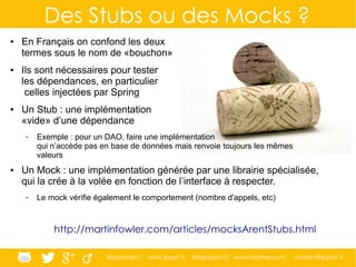 @ippontech www.ippon.fr blog.ippon.fr www.atomes.com contact@ippon.fr
Des Stubs ou des Mocks ?
● En Français on confond les deux
termes sous le nom de «bouchon»
● Ils sont nécessaires pour tester
les dépendances, en particulier
celles injectées par Spring
● Un Stub : une implémentation
«vide» d’une dépendance
– Exemple : pour un DAO, faire une implémentation
qui n’accède pas en base de données mais renvoie toujours les mêmes
valeurs
● Un Mock : une implémentation générée par une librairie spécialisée,
qui la crée à la volée en fonction de l’interface à respecter.
– Le mock vérifie également le comportement (nombre d'appels, etc)
http://martinfowler.com/articles/mocksArentStubs.html
 