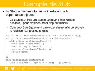 @ippontech www.ippon.fr blog.ippon.fr www.atomes.com contact@ippon.fr
Exemple de Stub
● Le Stub implémente la même interface que la
dépendance injectée
– Le Stub peut être une classe anonyme (exemple ci-
dessous), pour éviter de créer trop de fichiers
– Cela peut être également une vraie classe, afin de pouvoir
le réutiliser sur plusieurs tests
AccountService accountService = new AccountService();
accountService.setUserService(new UserService() {
public User getCurrentUser() {
User user = new User();
user.setLogin("test");
user.setFirstName("Julien");
return user;
}
});
assertEquals(accountService
.getCurrentUser().getFirstName(), "julien");
 