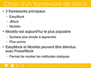 @ippontech www.ippon.fr blog.ippon.fr www.atomes.com contact@ippon.fr
Choix d'un framework de Mock
● 3 frameworks principaux
– EasyMock
– JMock
– Mockito
● Mockito est aujourd'hui le plus populaire
– Syntaxe plus simple à apprendre
– Plus concis
● EasyMock et Mockito peuvent être étendus
avec PowerMock
– Permet de mocker les méthodes statiques
 