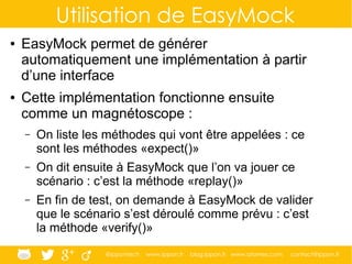 @ippontech www.ippon.fr blog.ippon.fr www.atomes.com contact@ippon.fr
Utilisation de EasyMock
● EasyMock permet de générer
automatiquement une implémentation à partir
d’une interface
● Cette implémentation fonctionne ensuite
comme un magnétoscope :
– On liste les méthodes qui vont être appelées : ce
sont les méthodes «expect()»
– On dit ensuite à EasyMock que l’on va jouer ce
scénario : c’est la méthode «replay()»
– En fin de test, on demande à EasyMock de valider
que le scénario s’est déroulé comme prévu : c’est
la méthode «verify()»
 