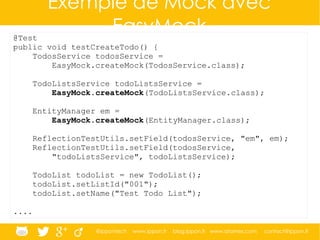 @ippontech www.ippon.fr blog.ippon.fr www.atomes.com contact@ippon.fr
Exemple de Mock avec
EasyMock@Test
public void testCreateTodo() {
TodosService todosService =
EasyMock.createMock(TodosService.class);
TodoListsService todoListsService =
EasyMock.createMock(TodoListsService.class);
EntityManager em =
EasyMock.createMock(EntityManager.class);
ReflectionTestUtils.setField(todosService, "em", em);
ReflectionTestUtils.setField(todosService,
"todoListsService", todoListsService);
TodoList todoList = new TodoList();
todoList.setListId("001");
todoList.setName("Test Todo List");
....
 
