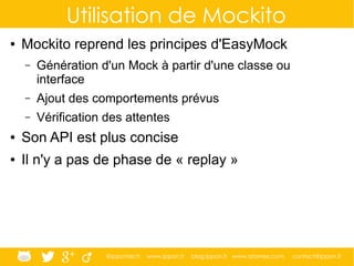 @ippontech www.ippon.fr blog.ippon.fr www.atomes.com contact@ippon.fr
Utilisation de Mockito
● Mockito reprend les principes d'EasyMock
– Génération d'un Mock à partir d'une classe ou
interface
– Ajout des comportements prévus
– Vérification des attentes
● Son API est plus concise
● Il n'y a pas de phase de « replay »
 