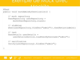 @ippontech www.ippon.fr blog.ippon.fr www.atomes.com contact@ippon.fr
Exemple de Mock avec
Mockito@Test
public void testAdminAuthentication() {
// mock repository
UserRepository userRepository =
mock(UserRepository.class);
// stubbing
when(userRepository.findOne("admin")).thenReturn(admin);
// test
UserDetails userDetails =
userDetailsService.loadUserByUsername("admin");
// verification
verify(userRepository).findOne("admin");
}
 