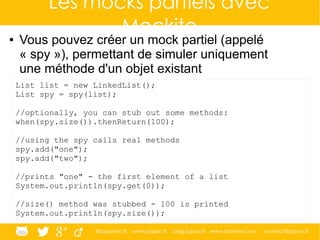 @ippontech www.ippon.fr blog.ippon.fr www.atomes.com contact@ippon.fr
Les mocks partiels avec
Mockito● Vous pouvez créer un mock partiel (appelé
« spy »), permettant de simuler uniquement
une méthode d'un objet existant
List list = new LinkedList();
List spy = spy(list);
//optionally, you can stub out some methods:
when(spy.size()).thenReturn(100);
//using the spy calls real methods
spy.add("one");
spy.add("two");
//prints "one" - the first element of a list
System.out.println(spy.get(0));
//size() method was stubbed - 100 is printed
System.out.println(spy.size());
 