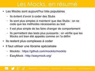 @ippontech www.ippon.fr blog.ippon.fr www.atomes.com contact@ippon.fr
Les Mocks, en résumé
● Les Mocks sont aujourd’hui très populaires
– Ils évitent d’avoir à coder des Stubs
– Ils sont plus simples à maintenir que des Stubs : on ne
code que les méthodes nécessaires au test
– Il est plus simple de les faire changer de comportement
– Ils permettent des tests plus puissants : on vérifie que les
Mocks ont bien été appelés comme on l’a défini
● Ils restent plus complexes à coder
● Il faut utiliser une librairie spécialisée
– Mockito : https://github.com/mockito/mockito
– EasyMock : http://easymock.org/
 