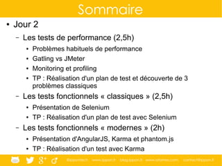 @ippontech www.ippon.fr blog.ippon.fr www.atomes.com contact@ippon.fr
Sommaire
● Jour 2
– Les tests de performance (2,5h)
● Problèmes habituels de performance
● Gatling vs JMeter
● Monitoring et profiling
● TP : Réalisation d'un plan de test et découverte de 3
problèmes classiques
– Les tests fonctionnels « classiques » (2,5h)
● Présentation de Selenium
● TP : Réalisation d'un plan de test avec Selenium
– Les tests fonctionnels « modernes » (2h)
● Présentation d'AngularJS, Karma et phantom.js
● TP : Réalisation d'un test avec Karma
 