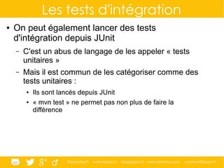 @ippontech www.ippon.fr blog.ippon.fr www.atomes.com contact@ippon.fr
Les tests d'intégration
● On peut également lancer des tests
d'intégration depuis JUnit
– C'est un abus de langage de les appeler « tests
unitaires »
– Mais il est commun de les catégoriser comme des
tests unitaires :
● Ils sont lancés depuis JUnit
● « mvn test » ne permet pas non plus de faire la
différence
 